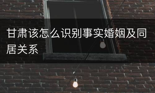 甘肃该怎么识别事实婚姻及同居关系