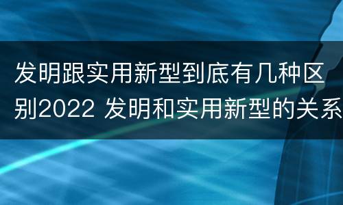 发明跟实用新型到底有几种区别2022 发明和实用新型的关系