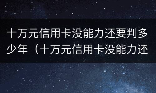 十万元信用卡没能力还要判多少年（十万元信用卡没能力还要判多少年呢）