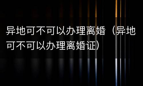 异地可不可以办理离婚（异地可不可以办理离婚证）