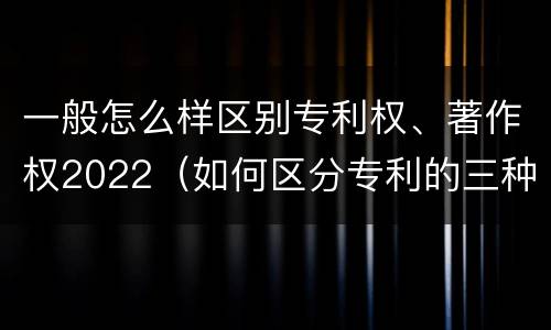 一般怎么样区别专利权、著作权2022（如何区分专利的三种类型）