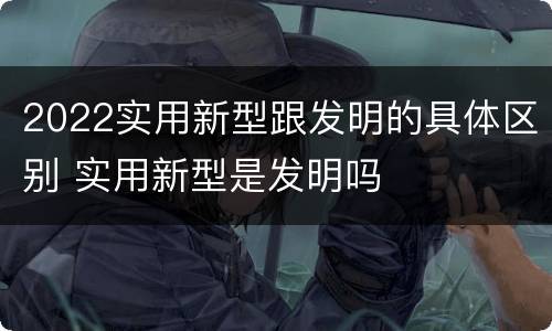 2022实用新型跟发明的具体区别 实用新型是发明吗