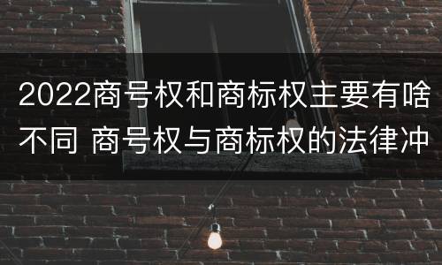 2022商号权和商标权主要有啥不同 商号权与商标权的法律冲突与解决