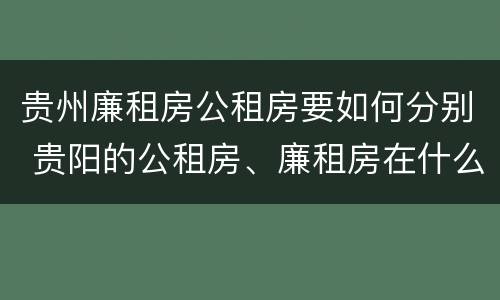 贵州廉租房公租房要如何分别 贵阳的公租房、廉租房在什么地方?