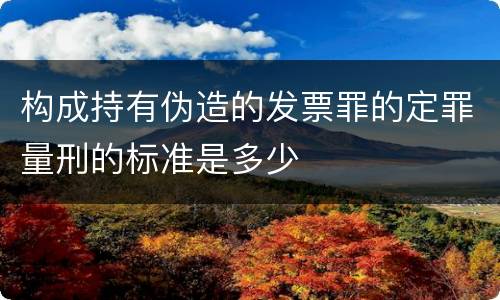 构成持有伪造的发票罪的定罪量刑的标准是多少