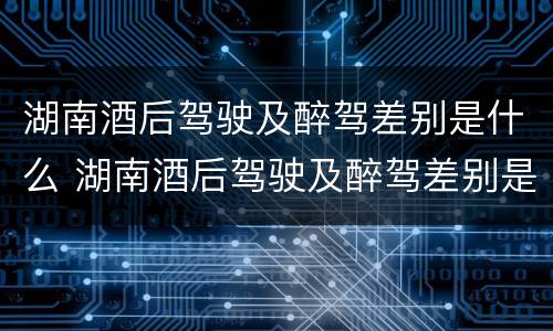 湖南酒后驾驶及醉驾差别是什么 湖南酒后驾驶及醉驾差别是什么标准