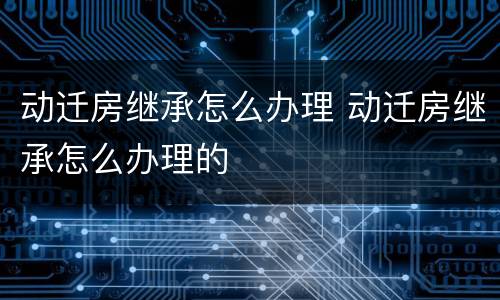 动迁房继承怎么办理 动迁房继承怎么办理的