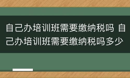 自己办培训班需要缴纳税吗 自己办培训班需要缴纳税吗多少钱