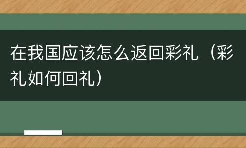在我国应该怎么返回彩礼（彩礼如何回礼）