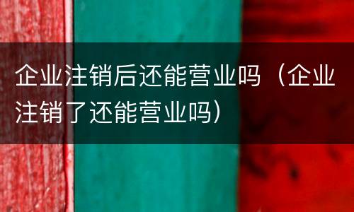 企业注销后还能营业吗（企业注销了还能营业吗）