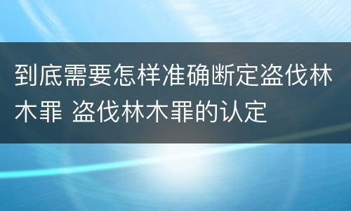 到底需要怎样准确断定盗伐林木罪 盗伐林木罪的认定