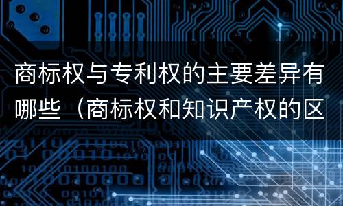 商标权与专利权的主要差异有哪些（商标权和知识产权的区别）