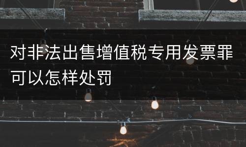 对非法出售增值税专用发票罪可以怎样处罚