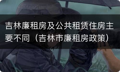 吉林廉租房及公共租赁住房主要不同（吉林市廉租房政策）