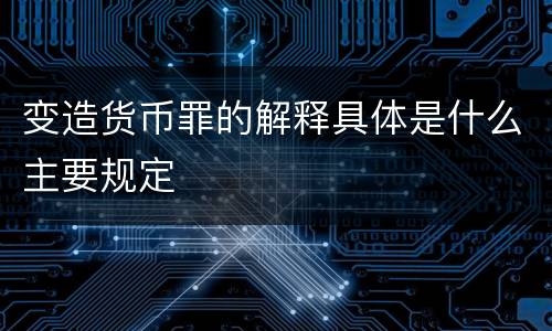 变造货币罪的解释具体是什么主要规定