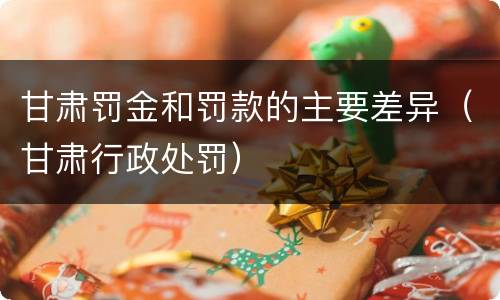 甘肃罚金和罚款的主要差异（甘肃行政处罚）