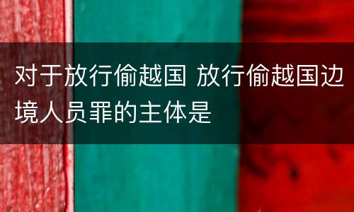 对于放行偷越国 放行偷越国边境人员罪的主体是