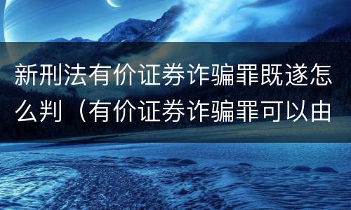 新刑法有价证券诈骗罪既遂怎么判（有价证券诈骗罪可以由单位构成吗）