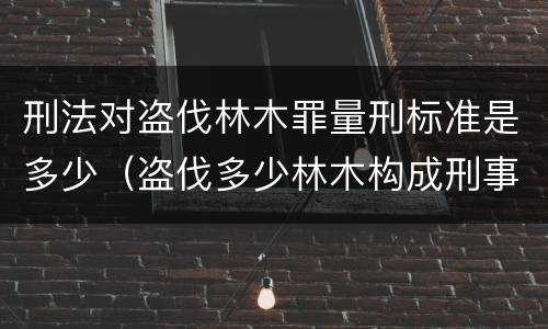 刑法对盗伐林木罪量刑标准是多少（盗伐多少林木构成刑事犯罪）