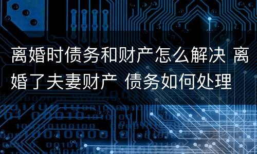 离婚时债务和财产怎么解决 离婚了夫妻财产 债务如何处理