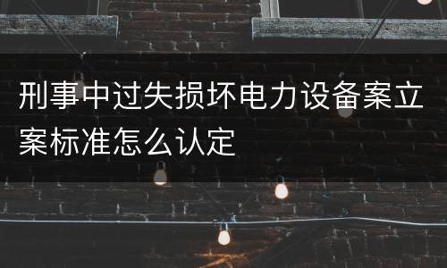刑事中过失损坏电力设备案立案标准怎么认定