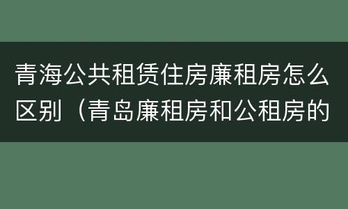 青海公共租赁住房廉租房怎么区别（青岛廉租房和公租房的区别）