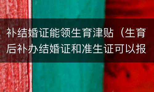 补结婚证能领生育津贴（生育后补办结婚证和准生证可以报销生育津贴吗）