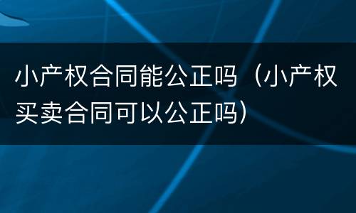 小产权合同能公正吗（小产权买卖合同可以公正吗）