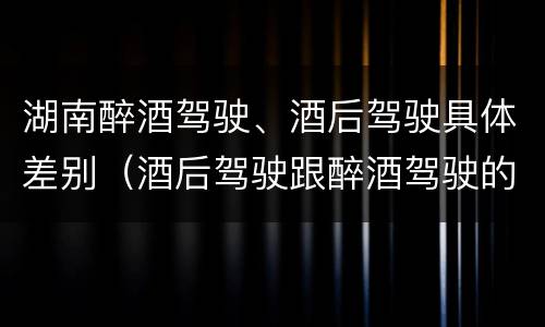 湖南醉酒驾驶、酒后驾驶具体差别（酒后驾驶跟醉酒驾驶的区别）