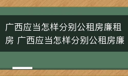 广西应当怎样分别公租房廉租房 广西应当怎样分别公租房廉租房和住宅