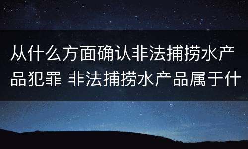 从什么方面确认非法捕捞水产品犯罪 非法捕捞水产品属于什么罪