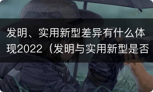 发明、实用新型差异有什么体现2022（发明与实用新型是否具有实用性）
