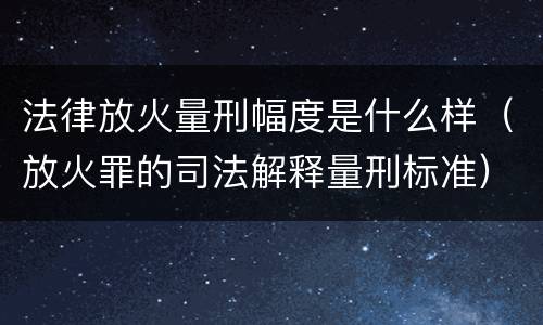 法律放火量刑幅度是什么样（放火罪的司法解释量刑标准）