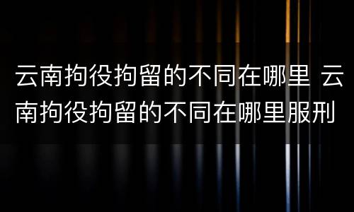 云南拘役拘留的不同在哪里 云南拘役拘留的不同在哪里服刑