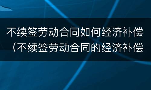 不续签劳动合同如何经济补偿（不续签劳动合同的经济补偿）