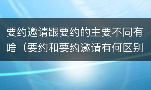 要约邀请跟要约的主要不同有啥（要约和要约邀请有何区别?）