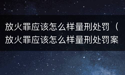 放火罪应该怎么样量刑处罚（放火罪应该怎么样量刑处罚案例）