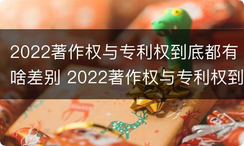 2022著作权与专利权到底都有啥差别 2022著作权与专利权到底都有啥差别呢