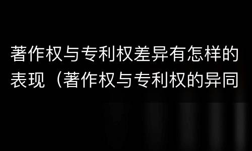 著作权与专利权差异有怎样的表现（著作权与专利权的异同）