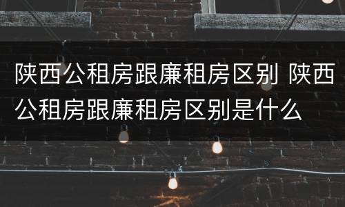 陕西公租房跟廉租房区别 陕西公租房跟廉租房区别是什么