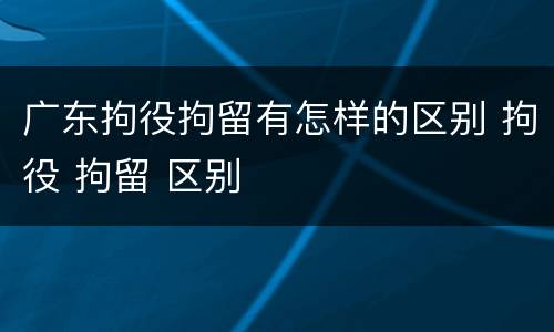 广东拘役拘留有怎样的区别 拘役 拘留 区别