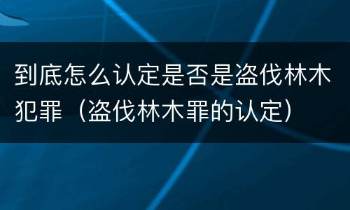 到底怎么认定是否是盗伐林木犯罪（盗伐林木罪的认定）
