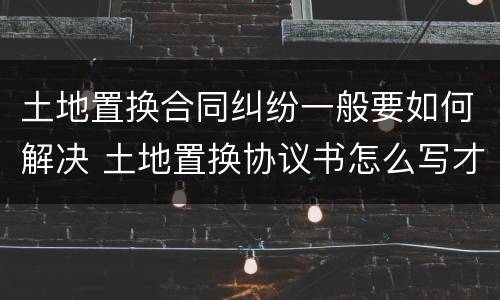 土地置换合同纠纷一般要如何解决 土地置换协议书怎么写才有效