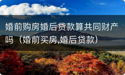 婚前购房婚后贷款算共同财产吗（婚前买房,婚后贷款）