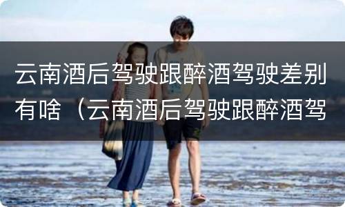 云南酒后驾驶跟醉酒驾驶差别有啥（云南酒后驾驶跟醉酒驾驶差别有啥不一样）