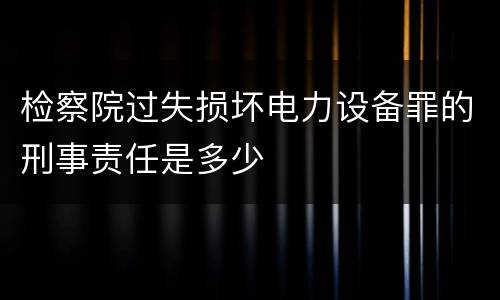 检察院过失损坏电力设备罪的刑事责任是多少