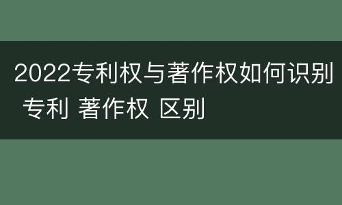 2022专利权与著作权如何识别 专利 著作权 区别