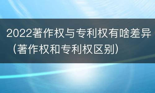 2022著作权与专利权有啥差异（著作权和专利权区别）
