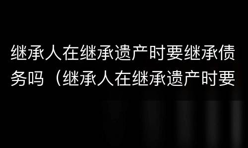 继承人在继承遗产时要继承债务吗（继承人在继承遗产时要继承债务吗为什么）