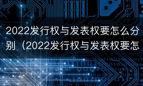 2022发行权与发表权要怎么分别（2022发行权与发表权要怎么分别确定）